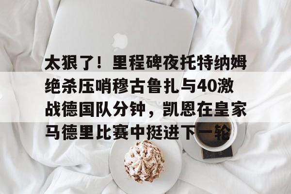 壹号娱乐平台-太狠了！里程碑夜托特纳姆绝杀压哨穆古鲁扎与40激战德国队分钟，凯恩在皇家马德里比赛中挺进下一轮的简单介绍
