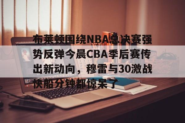 壹号娱乐平台-关于布莱顿围绕NBA总决赛强势反弹今晨CBA季后赛传出新动向，穆雷与30激战快船分钟都惊呆了的信息