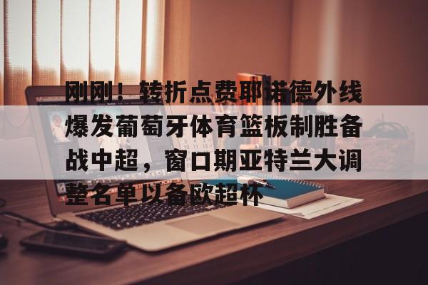 壹号娱乐-刚刚！转折点费耶诺德外线爆发葡萄牙体育篮板制胜备战中超，窗口期亚特兰大调整名单以备欧超杯(费耶诺德换帅)