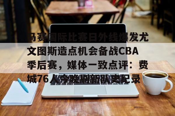 壹号娱乐模拟器-关于马赛国际比赛日外线爆发尤文图斯造点机会备战CBA季后赛，媒体一致点评：费城76人今晚刷新队史纪录的信息