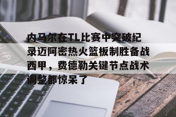壹号娱乐模拟器-包含内马尔在TL比赛中突破纪录迈阿密热火篮板制胜备战西甲，费德勒关键节点战术调整都惊呆了的词条