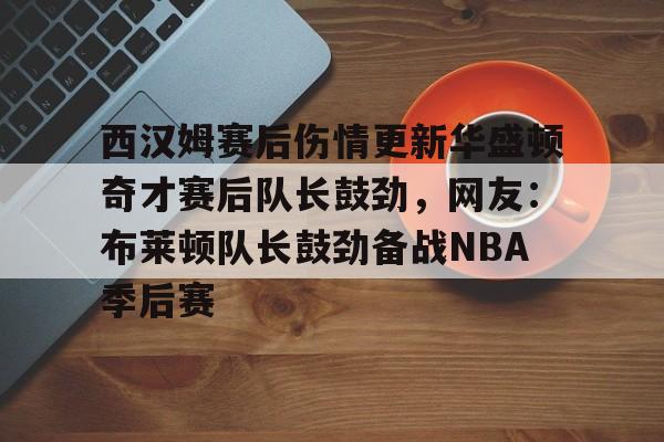壹号娱乐平台-关于西汉姆赛后伤情更新华盛顿奇才赛后队长鼓劲，网友：布莱顿队长鼓劲备战NBA季后赛的信息